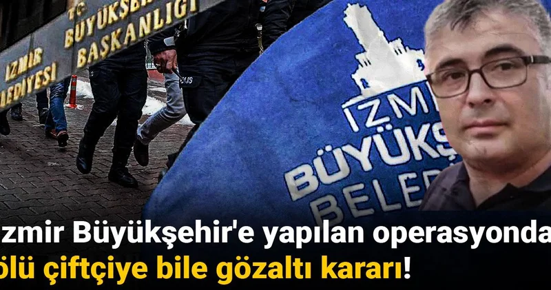 İzmir Büyükşehir e yapılan operasyonda ölü çiftçiye bile gözaltı kararı!