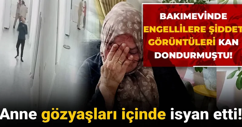 Bakımevinde engellilere şiddet görüntüleri kan dondurmuştu! Anne gözyaşları içinde isyan etti