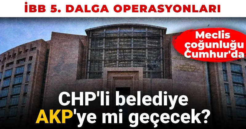İBB 5. dalga operasyonu: CHP li belediye AKP ye mi geçecek?