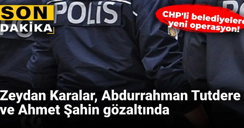 CHP li belediyelere yeni operasyon! Zeydan Karalar, Abdurrahman Tutdere ve Ahmet Şahin gözaltında
