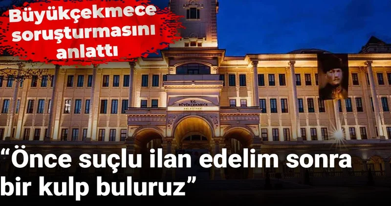 Büyükçekmece soruşturmasını anlattı: Önce suçlu ilan edelim sonra bir kulp buluruz