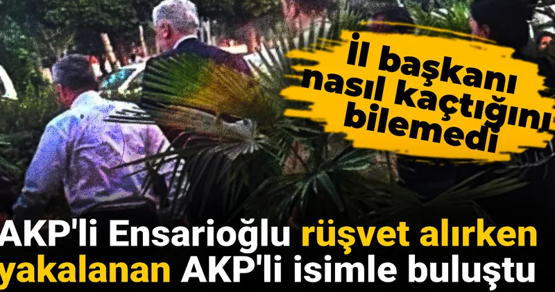 AKP li Ensarioğlu rüşvet alırken yakalanan AKP li isimle buluştu: İl başkanı nasıl kaçtığını bilemedi