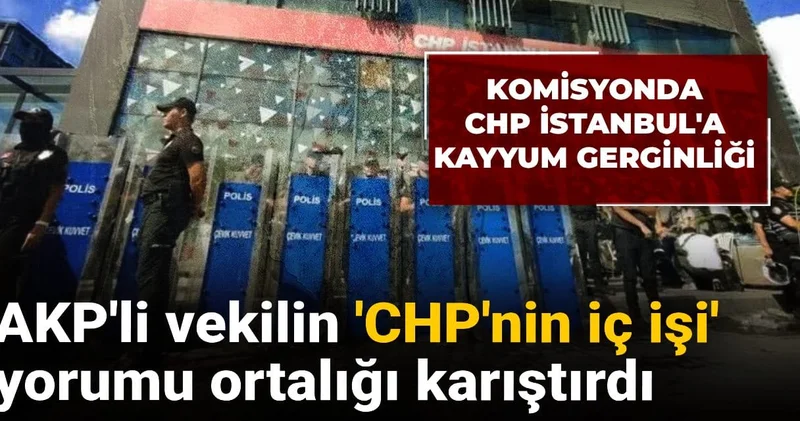 Komisyonda CHP İstanbul a kayyum gerginliği: AKP li vekilin CHP nin iç işi yorumu ortalığı karıştırdı