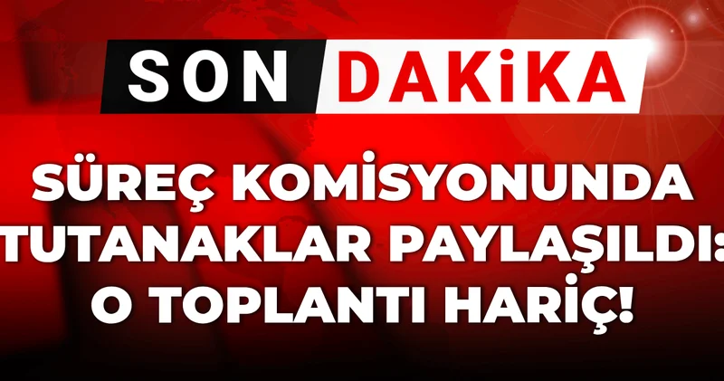 Son dakika Süreç komisyonunda tutanaklar paylaşıldı: O toplantı hariç!