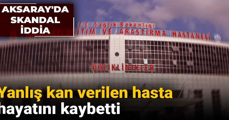 Aksaray da skandal iddia: Yanlış kan verilen hasta hayatını kaybetti