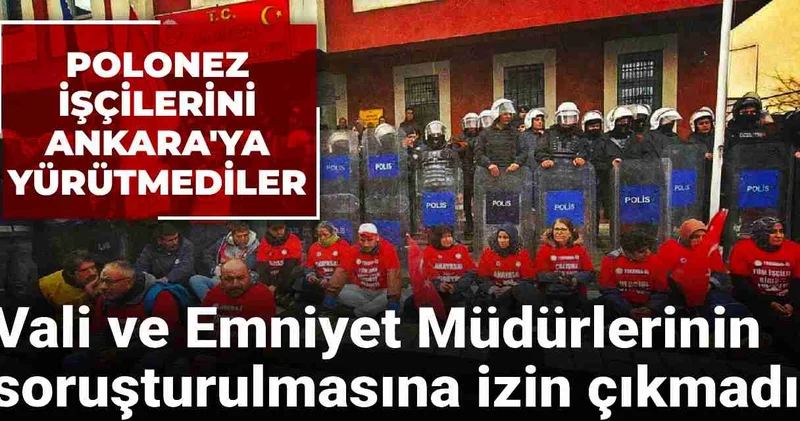 Polonez işçilerini Ankara ya yürütmemişlerdi: Vali ve Emniyet Müdürlerinin soruşturulmasına izin çıkmadı