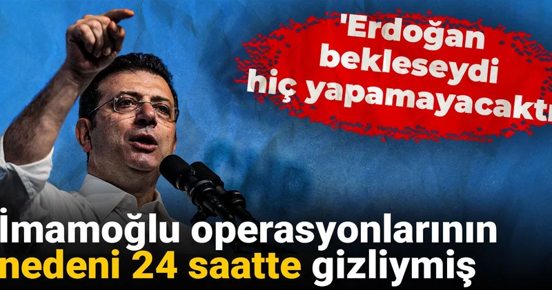 İmamoğlu operasyonlarının nedeni 24 saatte gizliymiş: Erdoğan bekleseydi hiç yapamayacaktı