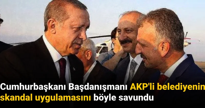 Cumhurbaşkanı Başdanışmanı AKP li belediyenin skandal uygulamasını böyle savundu