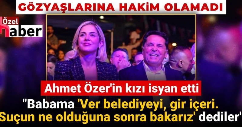Ahmet Özer in kızı isyan etti: Babama Ver belediyeyi, gir içeri! Suçun ne olduğuna sonra bakarız dediler