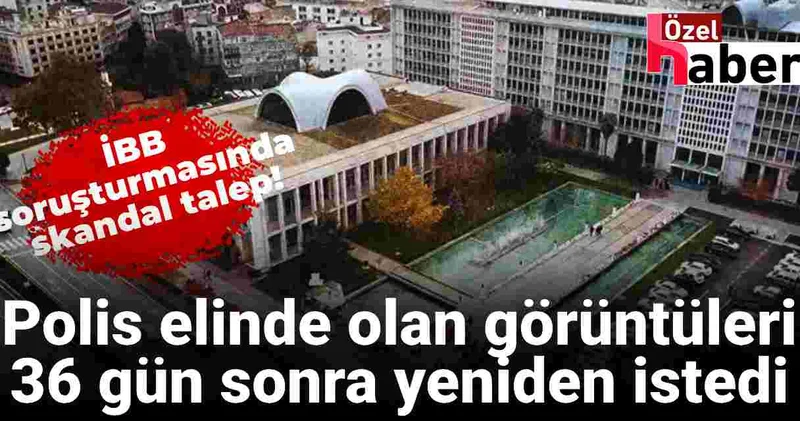 İBB soruşturmasında skandal talep! Polis zaten elinde olan görüntüleri 36 gün sonra yeniden istedi