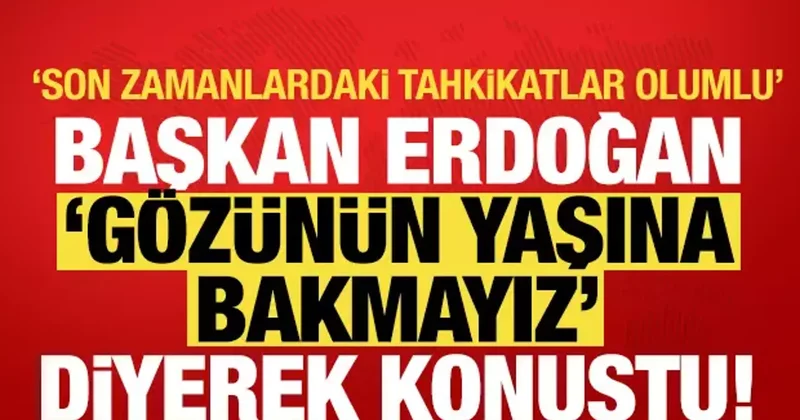 Cumhurbaşkanı Erdoğan Gözünün yaşına bakmayız diyerek konuştu: Son tahkikatlar olumlu!