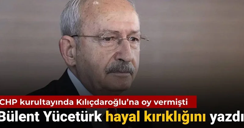 CHP kurultayında Kılıçdaroğlu’na oy vermişti: Bülent Yücetürk hayal kırıklığını yazdı
