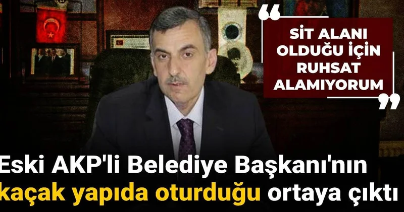 Eski AKP li Belediye Başkanı nın kaçak yapıda oturduğu ortaya çıktı: SİT alanı olduğu için ruhsat alamıyoruz