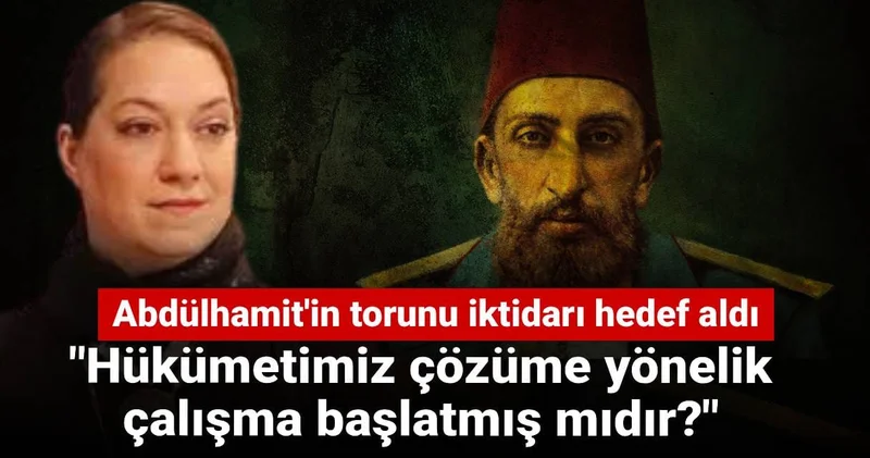 Abdülhamit in torunu iktidarı hedef aldı: Hükümetimiz çözüme yönelik çalışma başlatmış mıdır?