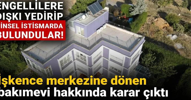 İşkence merkezine dönen bakımevi hakkında karar çıktı: Engellilere dışkı yedirip cinsel istismarda bulundular!