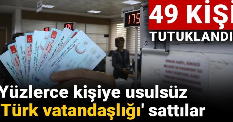 Yüzlerce kişiye usulsüz Türk vatandaşlığı sattılar: 49 kişi tutuklandı!